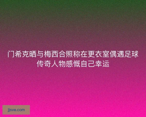 门希克晒与梅西合照称在更衣室偶遇足球传奇人物感慨自己幸运