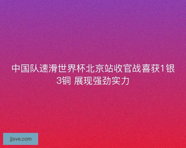 中国队速滑世界杯北京站收官战喜获1银3铜 展现强劲实力