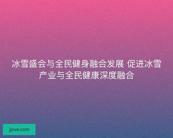 冰雪盛会与全民健身融合发展 促进冰雪产业与全民健康深度融合