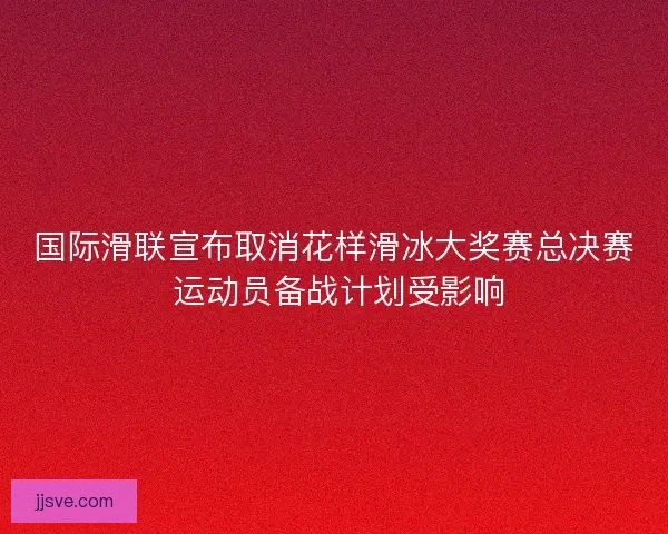 国际滑联宣布取消花样滑冰大奖赛总决赛 运动员备战计划受影响