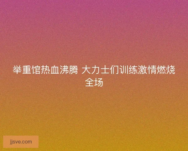 举重馆热血沸腾 大力士们训练激情燃烧全场