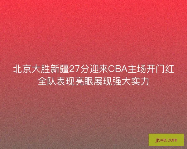 北京大胜新疆27分迎来CBA主场开门红全队表现亮眼展现强大实力