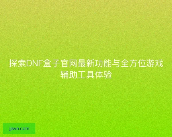 探索DNF盒子官网最新功能与全方位游戏辅助工具体验