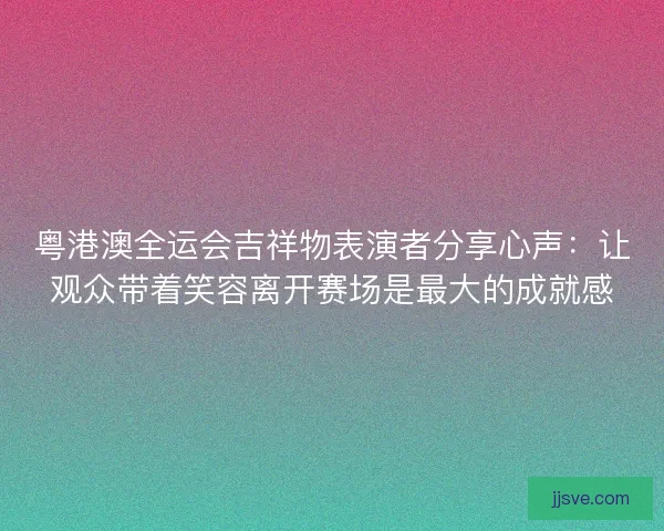 粤港澳全运会吉祥物表演者分享心声：让观众带着笑容离开赛场是最大的成就感