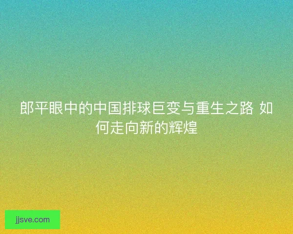 郎平眼中的中国排球巨变与重生之路 如何走向新的辉煌
